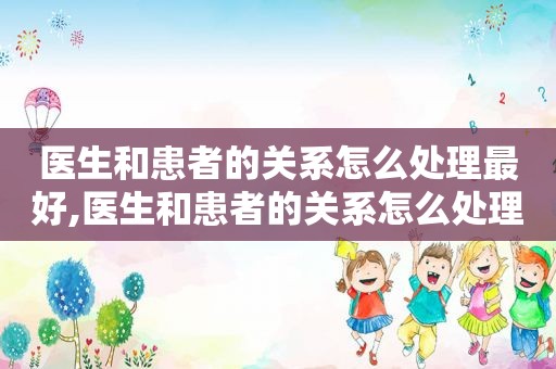 医生和患者的关系怎么处理最好,医生和患者的关系怎么处理比较好
