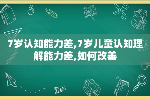 7岁认知能力差,7岁儿童认知理解能力差,如何改善