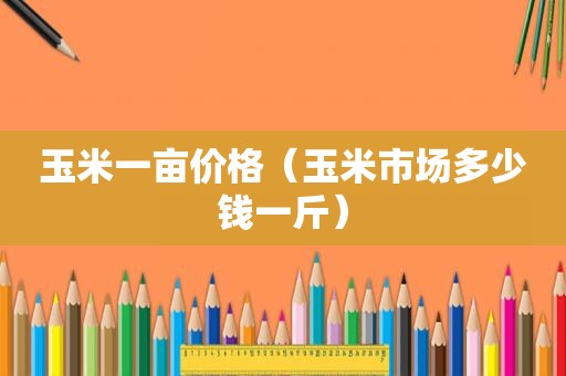 玉米一亩价格（玉米市场多少钱一斤）