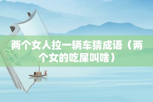 两个女人拉一辆车猜成语（两个女的吃屎叫啥）