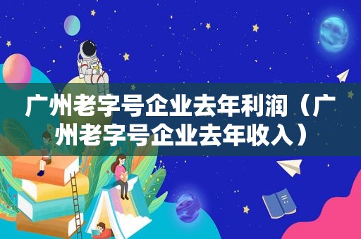 广州老字号企业去年利润（广州老字号企业去年收入）