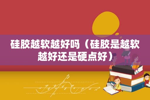 硅胶越软越好吗（硅胶是越软越好还是硬点好）