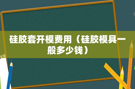 硅胶套开模费用（硅胶模具一般多少钱）