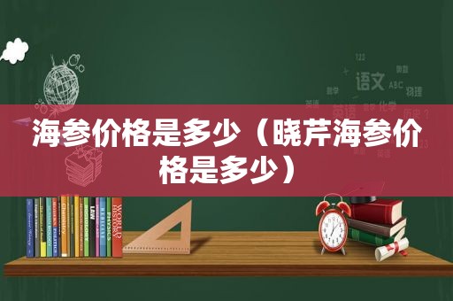 海参价格是多少（晓芹海参价格是多少）