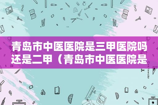 青岛市中医医院是三甲医院吗还是二甲（青岛市中医医院是三甲医院吗知乎）