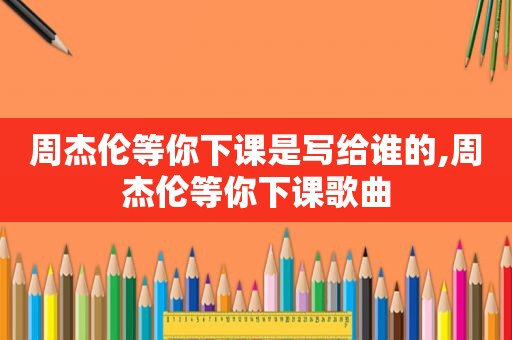 周杰伦等你下课是写给谁的,周杰伦等你下课歌曲