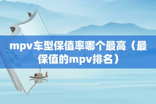 mpv车型保值率哪个最高（最保值的mpv排名）