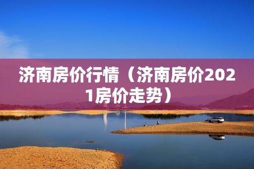 济南房价行情（济南房价2021房价走势）