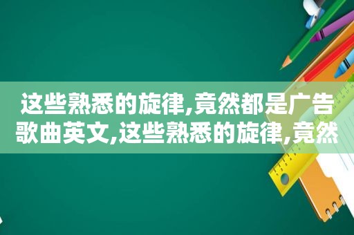 这些熟悉的旋律,竟然都是广告歌曲英文,这些熟悉的旋律,竟然都是广告歌曲英语