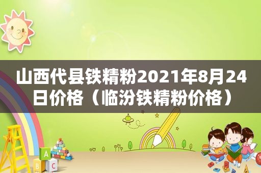 山西代县铁精粉2021年8月24日价格（临汾铁精粉价格）