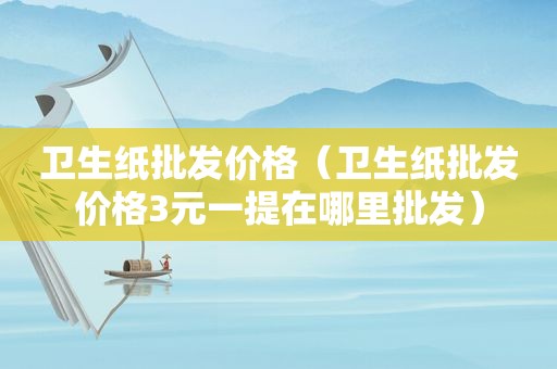 卫生纸批发价格（卫生纸批发价格3元一提在哪里批发）