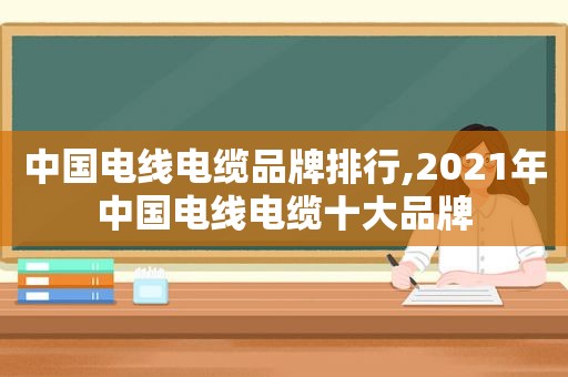 中国电线电缆品牌排行,2021年中国电线电缆十大品牌