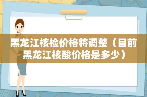 黑龙江核检价格将调整（目前黑龙江核酸价格是多少）