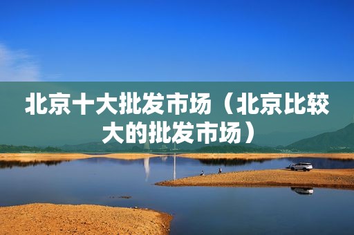 北京十大批发市场（北京比较大的批发市场）