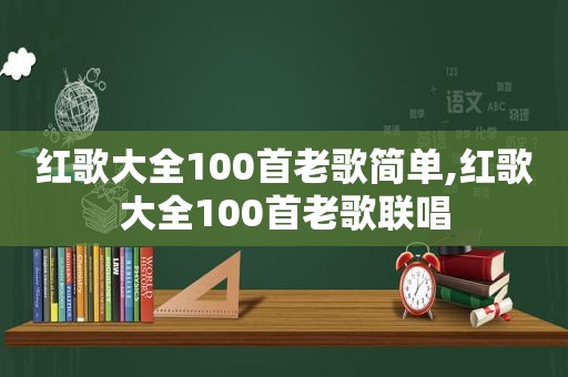 红歌大全100首老歌简单,红歌大全100首老歌联唱