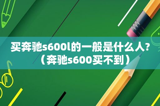 买奔驰s600l的一般是什么人?（奔驰s600买不到）