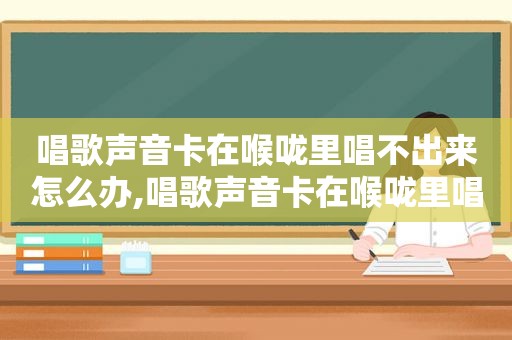唱歌声音卡在喉咙里唱不出来怎么办,唱歌声音卡在喉咙里唱不出来怎么回事