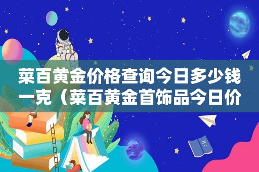 菜百黄金价格查询今日多少钱一克（菜百黄金首饰品今日价格表）