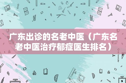 广东出诊的名老中医（广东名老中医治疗郁症医生排名）
