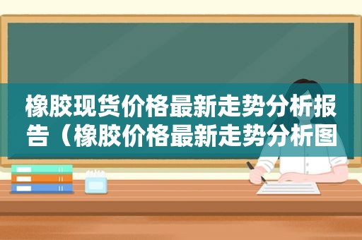 橡胶现货价格最新走势分析报告（橡胶价格最新走势分析图）