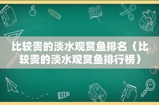 比较贵的淡水观赏鱼排名（比较贵的淡水观赏鱼排行榜）