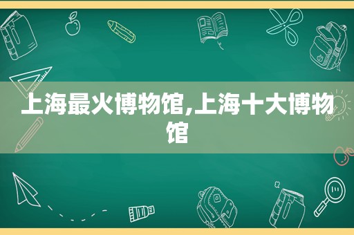 上海最火博物馆,上海十大博物馆