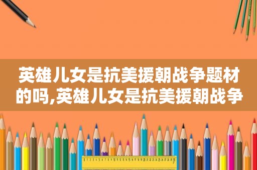 英雄儿女是抗美援朝战争题材的吗,英雄儿女是抗美援朝战争为题材的吗