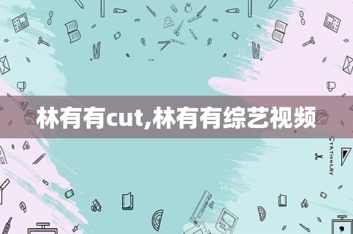 林有有cut,林有有综艺视频