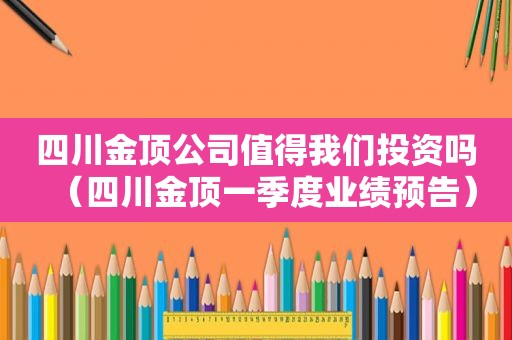 四川金顶公司值得我们投资吗（四川金顶一季度业绩预告）