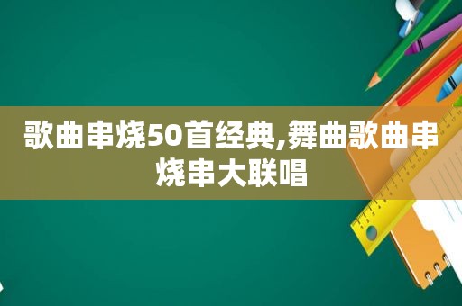 歌曲串烧50首经典,舞曲歌曲串烧串大联唱