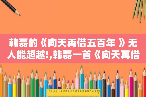 韩磊的《向天再借五百年 》无人能超越!,韩磊一首《向天再借五百年》,唱尽爱恨情仇,荡气回肠!