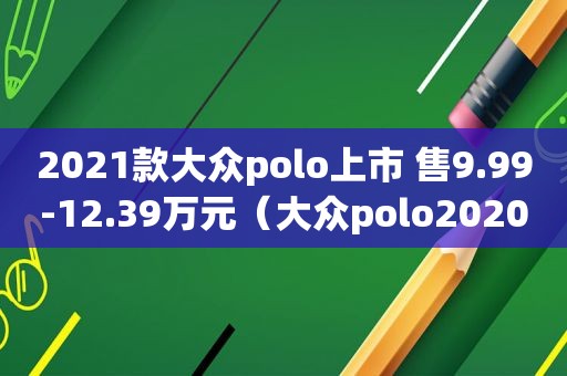 2021款大众polo上市 售9.99-12.39万元（大众polo2020款新车多少钱）