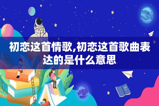初恋这首情歌,初恋这首歌曲表达的是什么意思