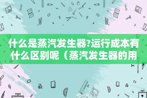 什么是蒸汽发生器?运行成本有什么区别呢（蒸汽发生器的用途）