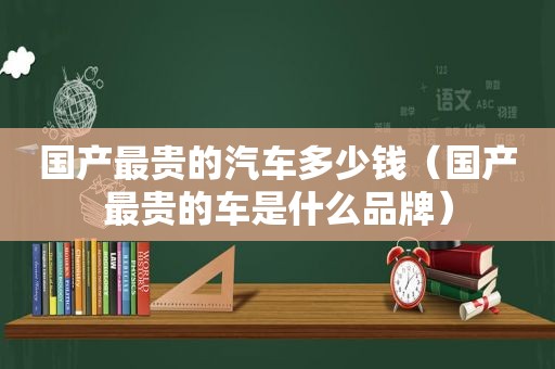 国产最贵的汽车多少钱（国产最贵的车是什么品牌）