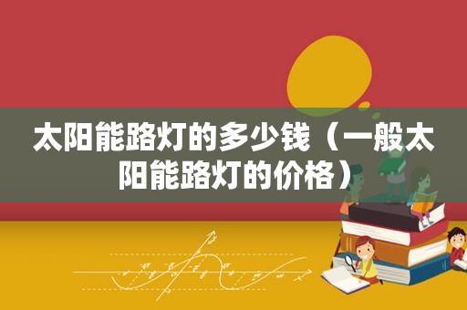 太阳能路灯的多少钱（一般太阳能路灯的价格）