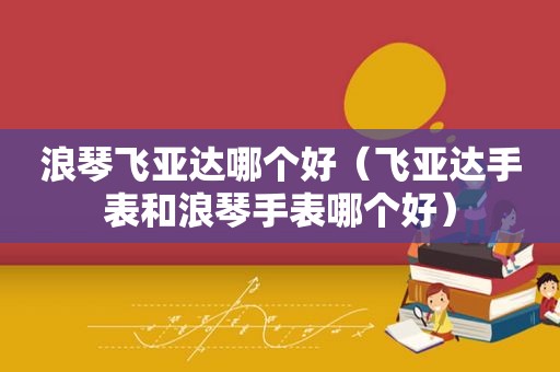 浪琴飞亚达哪个好（飞亚达手表和浪琴手表哪个好）