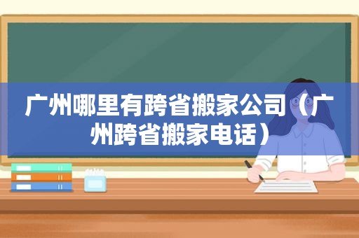 广州哪里有跨省搬家公司（广州跨省搬家电话）