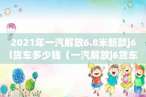 2021年一汽解放6.8米新款j6l货车多少钱（一汽解放j6货车6.8米）