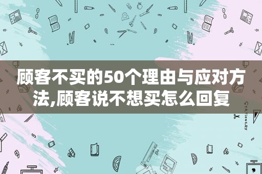 顾客不买的50个理由与应对方法,顾客说不想买怎么回复