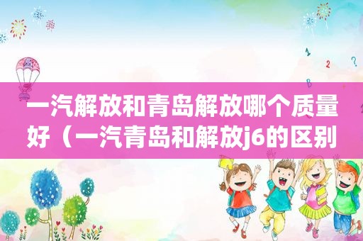 一汽解放和青岛解放哪个质量好（一汽青岛和解放j6的区别）