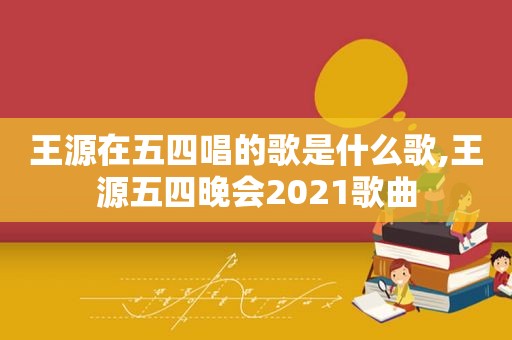 王源在五四唱的歌是什么歌,王源五四晚会2021歌曲