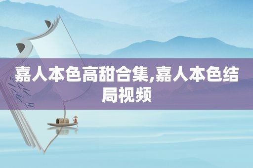 嘉人本色高甜合集,嘉人本色结局视频