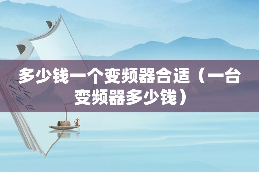 多少钱一个变频器合适（一台变频器多少钱）