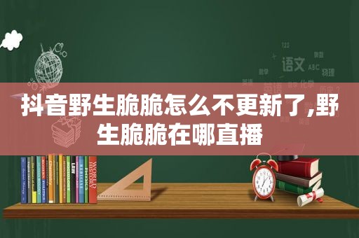 抖音野生脆脆怎么不更新了,野生脆脆在哪直播