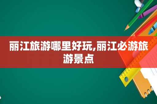 丽江旅游哪里好玩,丽江必游旅游景点