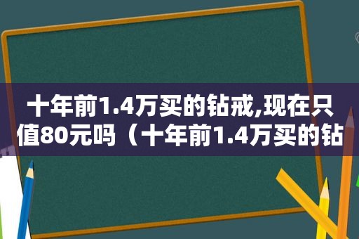 十年前1.4万买的钻戒,现在只值80元吗（十年前1.4万买的钻戒,现在只值80元正常吗）