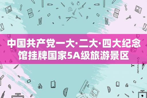 中国 *** 一大·二大·四大纪念馆挂牌国家5A级旅游景区
