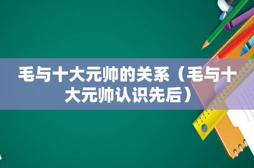 毛与十大元帅的关系（毛与十大元帅认识先后）