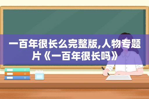 一百年很长么完整版,人物专题片《一百年很长吗》